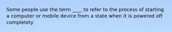 Some people use the term ____ to refer to the process of starting a computer or mobile device from a state when it is powered off completely.