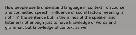 How people use & understand language in context - discourse and connected speech - influence of social factors meaning is not "in" the sentence but in the minds of the speaker and listener! not enough just to have knowledge of words and grammar, but knowledge of context as well.