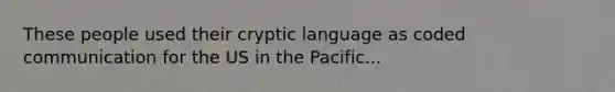 These people used their cryptic language as coded communication for the US in the Pacific...