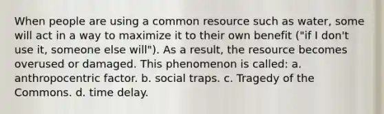 When people are using a common resource such as water, some will act in a way to maximize it to their own benefit ("if I don't use it, someone else will"). As a result, the resource becomes overused or damaged. This phenomenon is called: a. anthropocentric factor. b. social traps. c. Tragedy of the Commons. d. time delay.