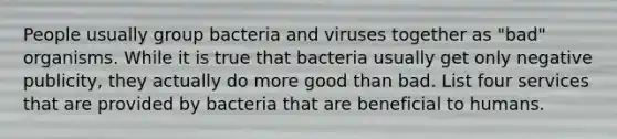 People usually group bacteria and viruses together as "bad" organisms. While it is true that bacteria usually get only negative publicity, they actually do more good than bad. List four services that are provided by bacteria that are beneficial to humans.