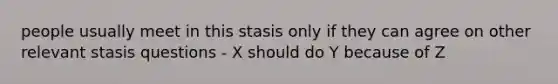 people usually meet in this stasis only if they can agree on other relevant stasis questions - X should do Y because of Z