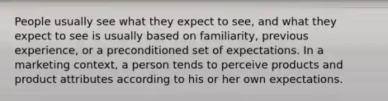 People usually see what they expect to see, and what they expect to see is usually based on familiarity, previous experience, or a preconditioned set of expectations. In a marketing context, a person tends to perceive products and product attributes according to his or her own expectations.