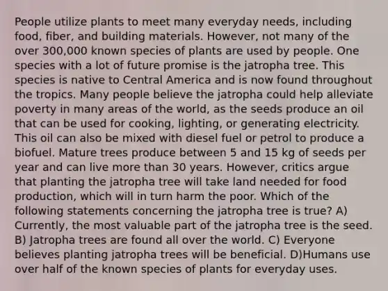 People utilize plants to meet many everyday needs, including food, fiber, and building materials. However, not many of the over 300,000 known species of plants are used by people. One species with a lot of future promise is the jatropha tree. This species is native to Central America and is now found throughout the tropics. Many people believe the jatropha could help alleviate poverty in many areas of the world, as the seeds produce an oil that can be used for cooking, lighting, or generating electricity. This oil can also be mixed with diesel fuel or petrol to produce a biofuel. Mature trees produce between 5 and 15 kg of seeds per year and can live <a href='https://www.questionai.com/knowledge/keWHlEPx42-more-than' class='anchor-knowledge'>more than</a> 30 years. However, critics argue that planting the jatropha tree will take land needed for food production, which will in turn harm the poor. Which of the following statements concerning the jatropha tree is true? A) Currently, the most valuable part of the jatropha tree is the seed. B) Jatropha trees are found all over the world. C) Everyone believes planting jatropha trees will be beneficial. D)Humans use over half of the known species of plants for everyday uses.