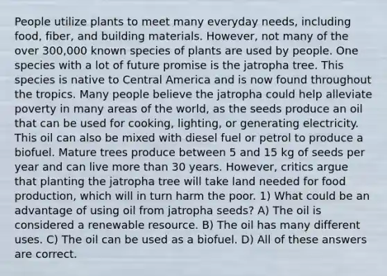 People utilize plants to meet many everyday needs, including food, fiber, and building materials. However, not many of the over 300,000 known species of plants are used by people. One species with a lot of future promise is the jatropha tree. This species is native to Central America and is now found throughout the tropics. Many people believe the jatropha could help alleviate poverty in many areas of the world, as the seeds produce an oil that can be used for cooking, lighting, or generating electricity. This oil can also be mixed with diesel fuel or petrol to produce a biofuel. Mature trees produce between 5 and 15 kg of seeds per year and can live <a href='https://www.questionai.com/knowledge/keWHlEPx42-more-than' class='anchor-knowledge'>more than</a> 30 years. However, critics argue that planting the jatropha tree will take land needed for food production, which will in turn harm the poor. 1) What could be an advantage of using oil from jatropha seeds? A) The oil is considered a renewable resource. B) The oil has many different uses. C) The oil can be used as a biofuel. D) All of these answers are correct.