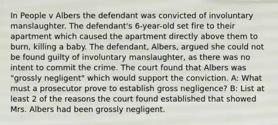 In People v Albers the defendant was convicted of involuntary manslaughter. The defendant's 6-year-old set fire to their apartment which caused the apartment directly above them to burn, killing a baby. The defendant, Albers, argued she could not be found guilty of involuntary manslaughter, as there was no intent to commit the crime. The court found that Albers was "grossly negligent" which would support the conviction. A: What must a prosecutor prove to establish gross negligence? B: List at least 2 of the reasons the court found established that showed Mrs. Albers had been grossly negligent.