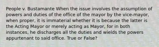 People v. Bustamante When the issue involves the assumption of powers and duties of the office of the mayor by the vice-mayor, when proper, it is immaterial whether it is because the latter is the Acting Mayor or merely acting as Mayor, for in both instances, he discharges all the duties and wields the powers appurtenant to said office. True or False?