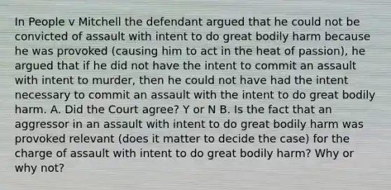 In People v Mitchell the defendant argued that he could not be convicted of assault with intent to do great bodily harm because he was provoked (causing him to act in the heat of passion), he argued that if he did not have the intent to commit an assault with intent to murder, then he could not have had the intent necessary to commit an assault with the intent to do great bodily harm. A. Did the Court agree? Y or N B. Is the fact that an aggressor in an assault with intent to do great bodily harm was provoked relevant (does it matter to decide the case) for the charge of assault with intent to do great bodily harm? Why or why not?