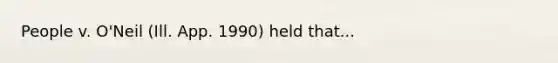 People v. O'Neil (Ill. App. 1990) held that...
