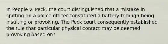 In People v. Peck, the court distinguished that a mistake in spitting on a police officer constituted a battery through being insulting or provoking. The Peck court consequently established the rule that particular physical contact may be deemed provoking based on?