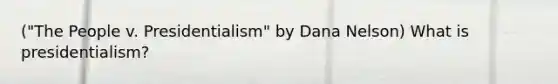 ("The People v. Presidentialism" by Dana Nelson) What is presidentialism?