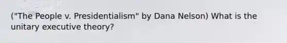 ("The People v. Presidentialism" by Dana Nelson) What is the unitary executive theory?