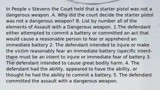 In People v Stevens the Court held that a starter pistol was not a dangerous weapon. A. Why did the court decide the starter pistol was not a dangerous weapon? B. List by number all of the elements of Assault with a Dangerous weapon. 1.The defendant either attempted to commit a battery or committed an act that would cause a reasonable person to fear or apprehend an immediate battery 2. The defendant intended to injure or make the victim reasonably fear an immediate battery (specific intent- there must be an intent to injure or immediate fear of battery 3. The defendant intended to cause great bodily harm. 4. The defendant had the ability, appeared to have the ability, or thought he had the ability to commit a battery. 5. The defendant committed the assault with a dangerous weapon.