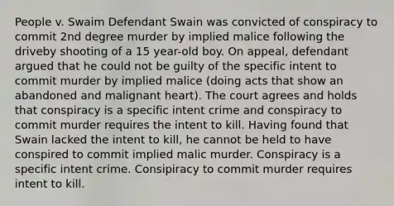 People v. Swaim Defendant Swain was convicted of conspiracy to commit 2nd degree murder by implied malice following the driveby shooting of a 15 year-old boy. On appeal, defendant argued that he could not be guilty of the specific intent to commit murder by implied malice (doing acts that show an abandoned and malignant heart). The court agrees and holds that conspiracy is a specific intent crime and conspiracy to commit murder requires the intent to kill. Having found that Swain lacked the intent to kill, he cannot be held to have conspired to commit implied malic murder. Conspiracy is a specific intent crime. Consipiracy to commit murder requires intent to kill.