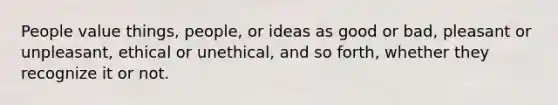 People value things, people, or ideas as good or bad, pleasant or unpleasant, ethical or unethical, and so forth, whether they recognize it or not.