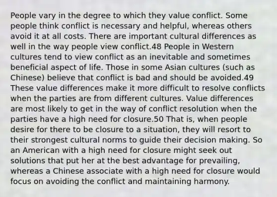 People vary in the degree to which they value conflict. Some people think conflict is necessary and helpful, whereas others avoid it at all costs. There are important cultural differences as well in the way people view conflict.48 People in Western cultures tend to view conflict as an inevitable and sometimes beneficial aspect of life. Those in some Asian cultures (such as Chinese) believe that conflict is bad and should be avoided.49 These value differences make it more difficult to resolve conflicts when the parties are from different cultures. Value differences are most likely to get in the way of conflict resolution when the parties have a high need for closure.50 That is, when people desire for there to be closure to a situation, they will resort to their strongest cultural norms to guide their decision making. So an American with a high need for closure might seek out solutions that put her at the best advantage for prevailing, whereas a Chinese associate with a high need for closure would focus on avoiding the conflict and maintaining harmony.