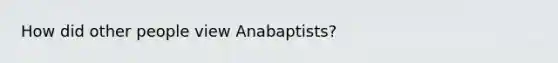 How did other people view Anabaptists?