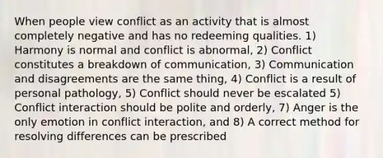 When people view conflict as an activity that is almost completely negative and has no redeeming qualities. 1) Harmony is normal and conflict is abnormal, 2) Conflict constitutes a breakdown of communication, 3) Communication and disagreements are the same thing, 4) Conflict is a result of personal pathology, 5) Conflict should never be escalated 5) Conflict interaction should be polite and orderly, 7) Anger is the only emotion in conflict interaction, and 8) A correct method for resolving differences can be prescribed