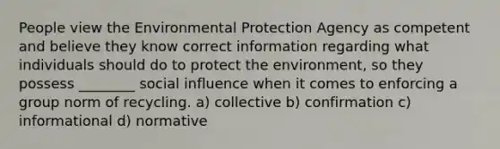 People view the Environmental Protection Agency as competent and believe they know correct information regarding what individuals should do to protect the environment, so they possess ________ social influence when it comes to enforcing a group norm of recycling. a) collective b) confirmation c) informational d) normative