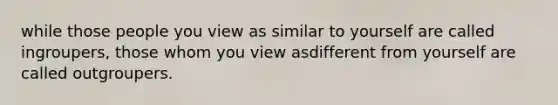 while those people you view as similar to yourself are called ingroupers, those whom you view asdifferent from yourself are called outgroupers.