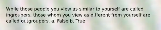 While those people you view as similar to yourself are called ingroupers, those whom you view as different from yourself are called outgroupers. a. False b. True