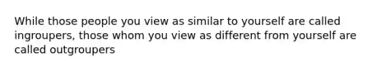 While those people you view as similar to yourself are called ingroupers, those whom you view as different from yourself are called outgroupers