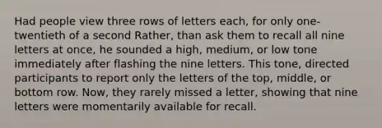 Had people view three rows of letters each, for only one-twentieth of a second Rather, than ask them to recall all nine letters at once, he sounded a high, medium, or low tone immediately after flashing the nine letters. This tone, directed participants to report only the letters of the top, middle, or bottom row. Now, they rarely missed a letter, showing that nine letters were momentarily available for recall.