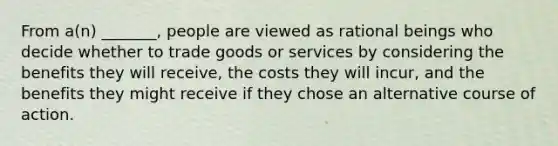 From a(n) _______, people are viewed as rational beings who decide whether to trade goods or services by considering the benefits they will receive, the costs they will incur, and the benefits they might receive if they chose an alternative course of action.