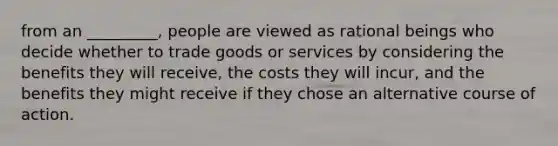 from an _________, people are viewed as rational beings who decide whether to trade goods or services by considering the benefits they will receive, the costs they will incur, and the benefits they might receive if they chose an alternative course of action.