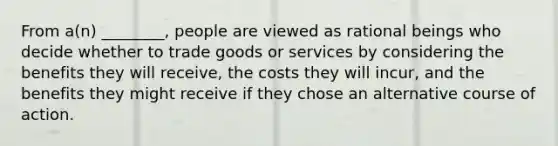 From a(n) ________, people are viewed as rational beings who decide whether to trade goods or services by considering the benefits they will receive, the costs they will incur, and the benefits they might receive if they chose an alternative course of action.