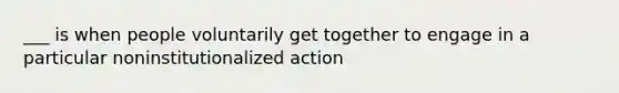 ___ is when people voluntarily get together to engage in a particular noninstitutionalized action