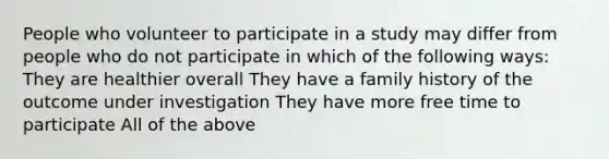 People who volunteer to participate in a study may differ from people who do not participate in which of the following ways: They are healthier overall They have a family history of the outcome under investigation They have more free time to participate All of the above