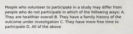 People who volunteer to participate in a study may differ from people who do not participate in which of the following ways: A. They are healthier overall B. They have a family history of the outcome under investigation C. They have more free time to participate D. All of the above