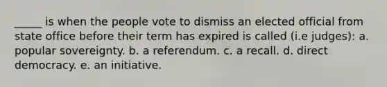 _____ is when the people vote to dismiss an elected official from state office before their term has expired is called (i.e judges): a. popular sovereignty. b. a referendum. c. a recall. d. direct democracy. e. an initiative.