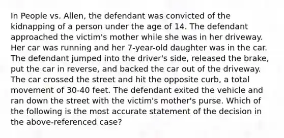 In People vs. Allen, the defendant was convicted of the kidnapping of a person under the age of 14. The defendant approached the victim's mother while she was in her driveway. Her car was running and her 7-year-old daughter was in the car. The defendant jumped into the driver's side, released the brake, put the car in reverse, and backed the car out of the driveway. The car crossed the street and hit the opposite curb, a total movement of 30-40 feet. The defendant exited the vehicle and ran down the street with the victim's mother's purse. Which of the following is the most accurate statement of the decision in the above-referenced case?