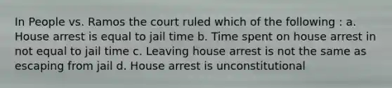 In People vs. Ramos the court ruled which of the following : a. House arrest is equal to jail time b. Time spent on house arrest in not equal to jail time c. Leaving house arrest is not the same as escaping from jail d. House arrest is unconstitutional