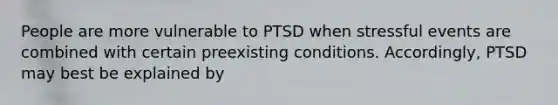 People are more vulnerable to PTSD when stressful events are combined with certain preexisting conditions. Accordingly, PTSD may best be explained by