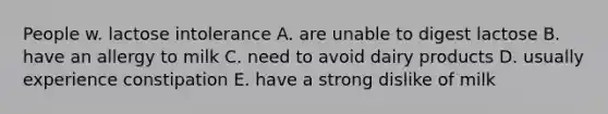 People w. lactose intolerance A. are unable to digest lactose B. have an allergy to milk C. need to avoid dairy products D. usually experience constipation E. have a strong dislike of milk