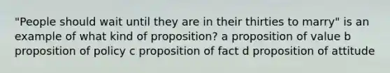 "People should wait until they are in their thirties to marry" is an example of what kind of proposition? a proposition of value b proposition of policy c proposition of fact d proposition of attitude