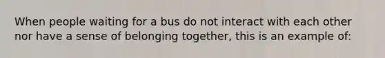 When people waiting for a bus do not interact with each other nor have a sense of belonging together, this is an example of: