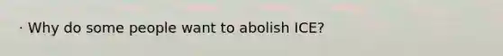 · Why do some people want to abolish ICE?