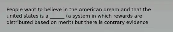 People want to believe in the American dream and that the united states is a ______ (a system in which rewards are distributed based on merit) but there is contrary evidence