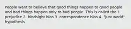 People want to believe that good things happen to good people and bad things happen only to bad people. This is called the 1. prejudice 2. hindsight bias 3. correspondence bias 4. "just world" hypothesis