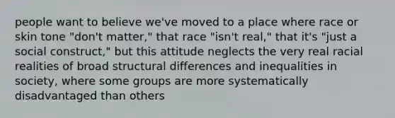 people want to believe we've moved to a place where race or skin tone "don't matter," that race "isn't real," that it's "just a social construct," but this attitude neglects the very real racial realities of broad structural differences and inequalities in society, where some groups are more systematically disadvantaged than others