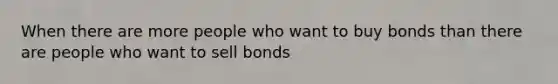 When there are more people who want to buy bonds than there are people who want to sell bonds