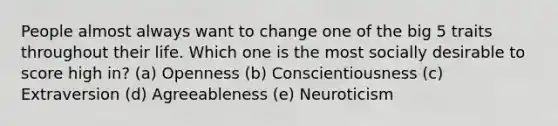 People almost always want to change one of the big 5 traits throughout their life. Which one is the most socially desirable to score high in? (a) Openness (b) Conscientiousness (c) Extraversion (d) Agreeableness (e) Neuroticism