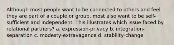 Although most people want to be connected to others and feel they are part of a couple or group, most also want to be self-sufficient and independent. This illustrates which issue faced by relational partners? a. expression-privacy b. integration-separation c. modesty-extravagance d. stability-change