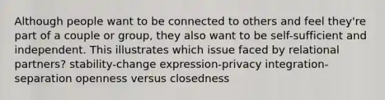 Although people want to be connected to others and feel they're part of a couple or group, they also want to be self-sufficient and independent. This illustrates which issue faced by relational partners? stability-change expression-privacy integration-separation openness versus closedness