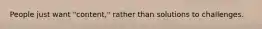 People just want "content," rather than solutions to challenges.
