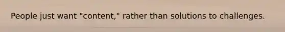 People just want "content," rather than solutions to challenges.